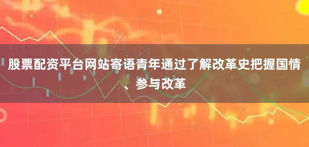 股票配资平台网站寄语青年通过了解改革史把握国情、参与改革