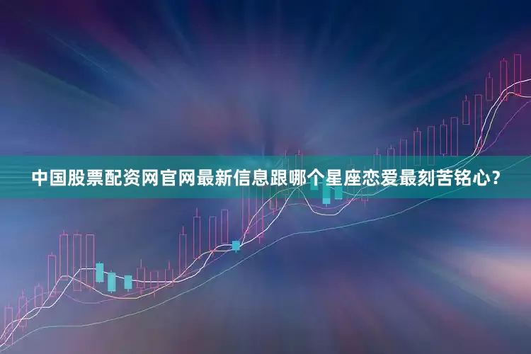 中国股票配资网官网最新信息跟哪个星座恋爱最刻苦铭心？