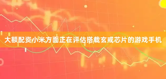 大额配资小米方面正在评估搭载玄戒芯片的游戏手机