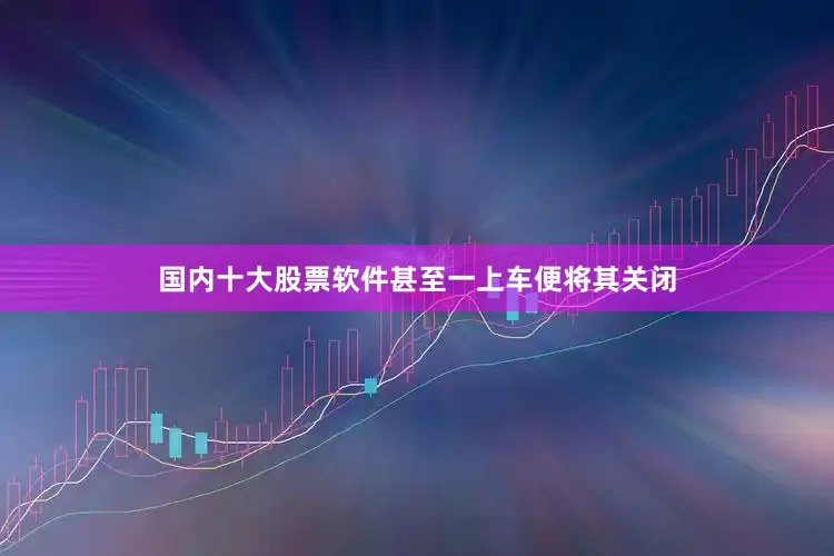 国内十大股票软件甚至一上车便将其关闭