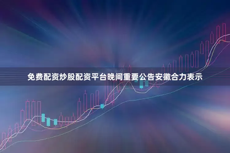 免费配资炒股配资平台晚间重要公告安徽合力表示