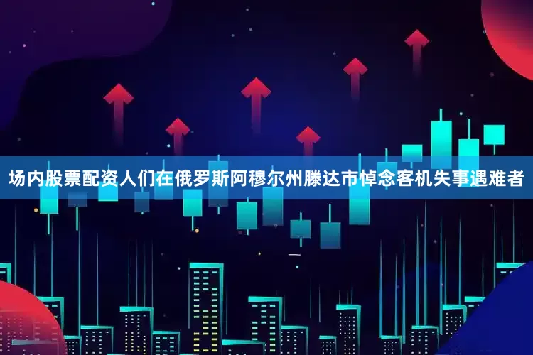 场内股票配资人们在俄罗斯阿穆尔州滕达市悼念客机失事遇难者