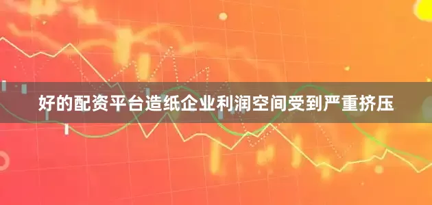 好的配资平台造纸企业利润空间受到严重挤压