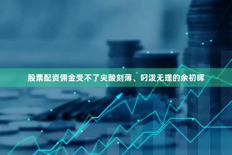 股票配资佣金受不了尖酸刻薄、叼泼无理的余初晖