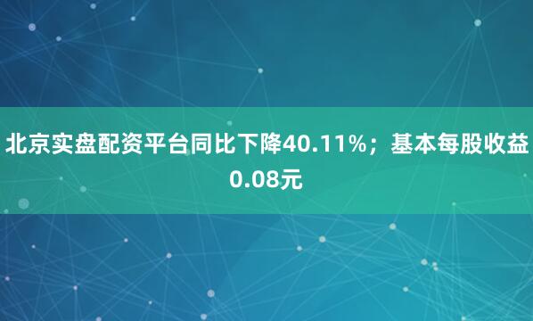 北京实盘配资平台同比下降40.11%；基本每股收益0.08元