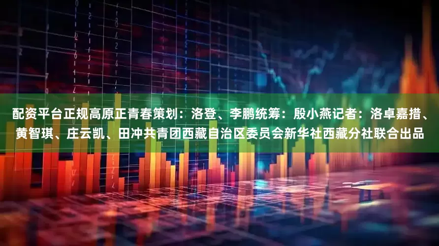 配资平台正规高原正青春策划：洛登、李鹏统筹：殷小燕记者：洛卓嘉措、黄智琪、庄云凯、田冲共青团西藏自治区委员会新华社西藏分社联合出品